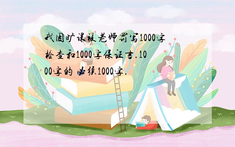 我因旷课被老师罚写1000字检查和1000字保证书.1000字的 必须1000字.