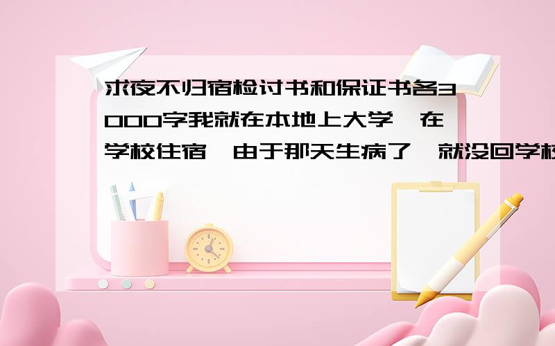 求夜不归宿检讨书和保证书各3000字我就在本地上大学,在学校住宿,由于那天生病了,就没回学校在家住了,抱着侥幸的心理,没向辅导员请假,第二天早晨去学校在门口被学校领导给记了,现在得