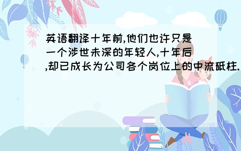 英语翻译十年前,他们也许只是一个涉世未深的年轻人,十年后,却已成长为公司各个岗位上的中流砥柱.他们见证了公司的不断发展壮大,他们是公司精神的守护者.掌声有请他们上台.求高人翻译