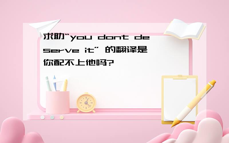 求助“you dont deserve it” 的翻译是你配不上他吗?