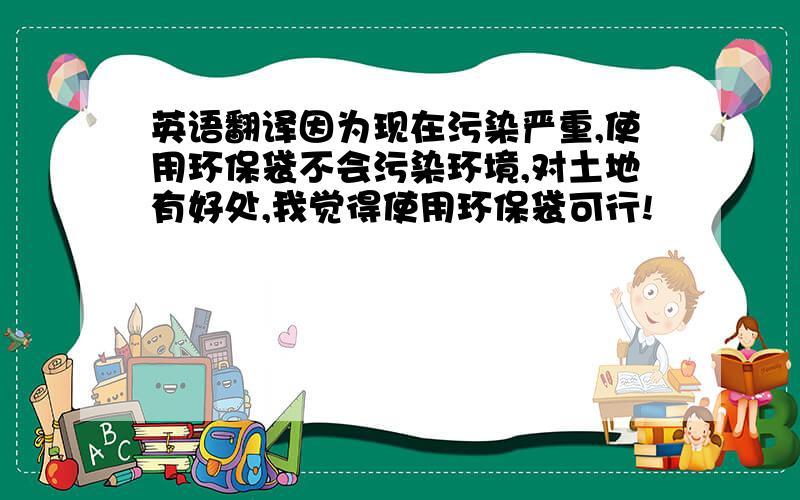 英语翻译因为现在污染严重,使用环保袋不会污染环境,对土地有好处,我觉得使用环保袋可行!