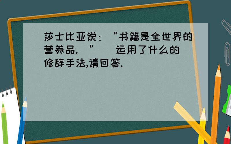 莎士比亚说：“书籍是全世界的营养品.\” （运用了什么的修辞手法,请回答.）