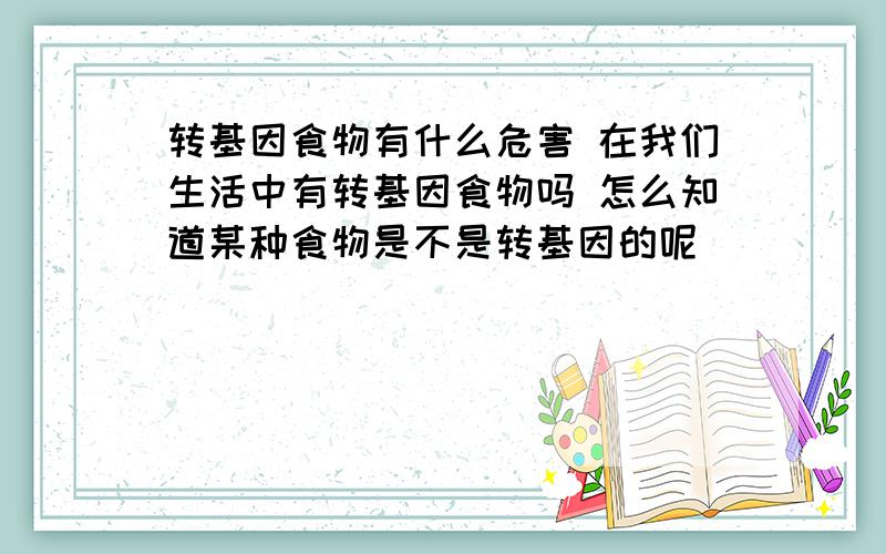 转基因食物有什么危害 在我们生活中有转基因食物吗 怎么知道某种食物是不是转基因的呢