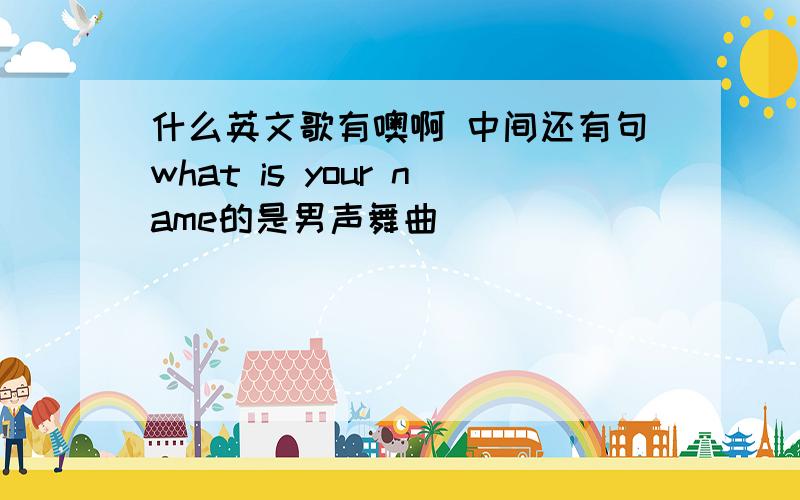 什么英文歌有噢啊 中间还有句what is your name的是男声舞曲