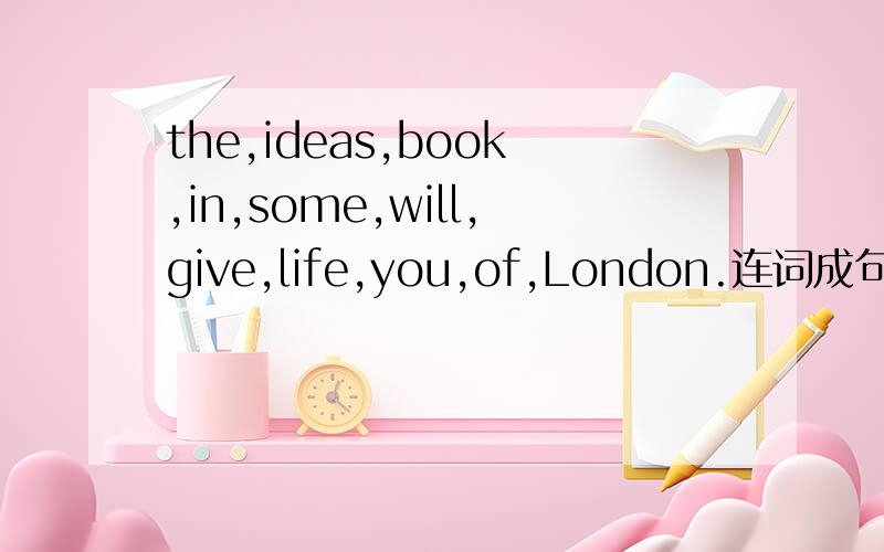the,ideas,book,in,some,will,give,life,you,of,London.连词成句,还有一个：will,show,you,school,sing,at,the (以问号结尾) 连词成句,