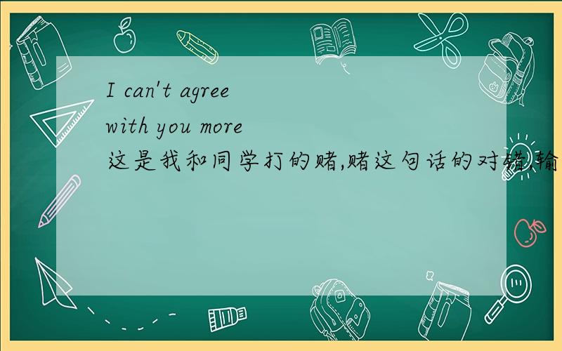 I can't agree with you more 这是我和同学打的赌,赌这句话的对错,输的人对一个不认识的女人说我爱你,请问这句话对吗?我赌的是这句话是错的…用赌对了吗?