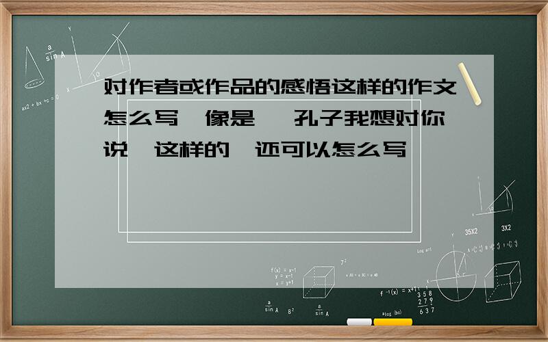 对作者或作品的感悟这样的作文怎么写,像是 《孔子我想对你说》这样的,还可以怎么写