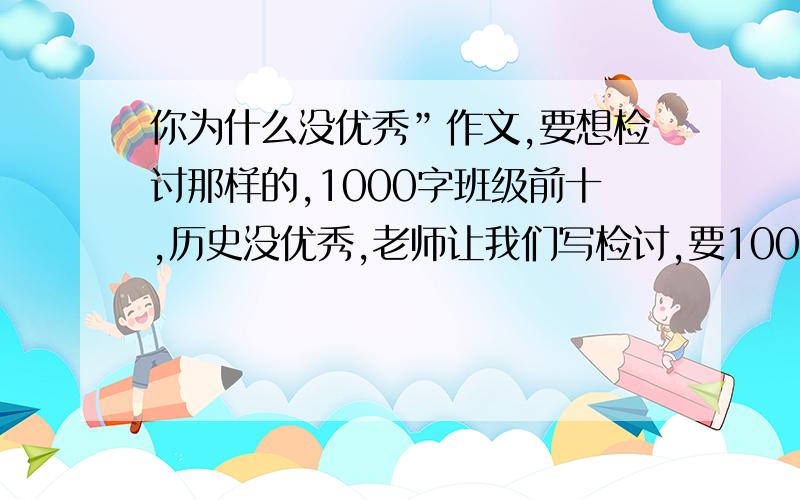 你为什么没优秀”作文,要想检讨那样的,1000字班级前十,历史没优秀,老师让我们写检讨,要1000字啊!