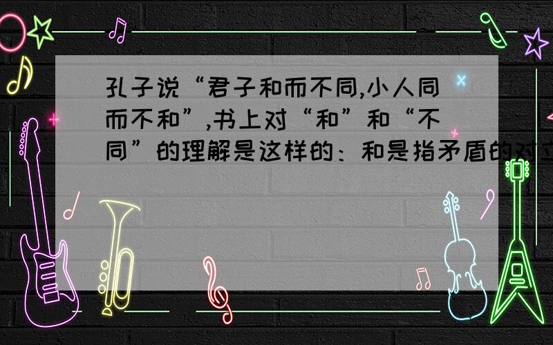 孔子说“君子和而不同,小人同而不和”,书上对“和”和“不同”的理解是这样的：和是指矛盾的对立统一,不同是指矛盾的特殊性,在我看来,和是指矛盾的统一性,不同是指矛盾的斗争性,大家