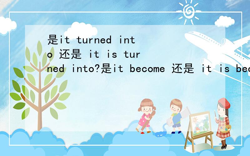 是it turned into 还是 it is turned into?是it become 还是 it is become?是不是都可以?详细作答给多分