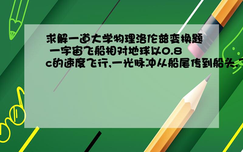 求解一道大学物理洛伦兹变换题 一宇宙飞船相对地球以0.8c的速度飞行,一光脉冲从船尾传到船头.飞船求解一道大学物理洛伦兹变换题一宇宙飞船相对地球以0.8c的速度飞行,一光脉冲从船尾传