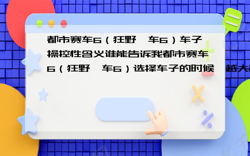 都市赛车6（狂野飙车6）车子操控性含义谁能告诉我都市赛车6（狂野飙车6）选择车子的时候,越大越好还是越小越好啊?