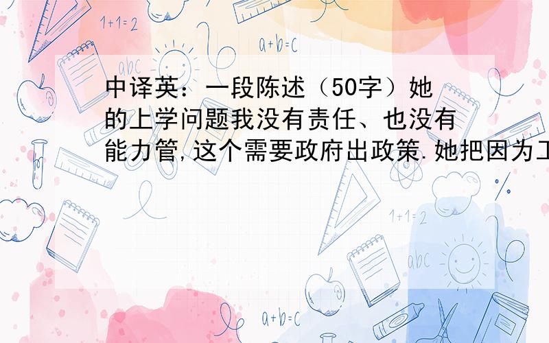 中译英：一段陈述（50字）她的上学问题我没有责任、也没有能力管,这个需要政府出政策.她把因为工作引出的关系,一定要和个人感情联系在一起,就是因为有精神方面的疾病,首先要帮助她把