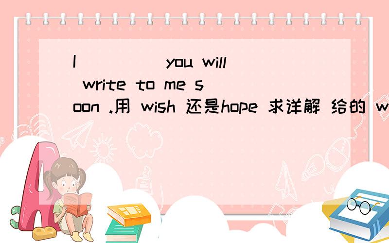 I_____you will write to me soon .用 wish 还是hope 求详解 给的 wish