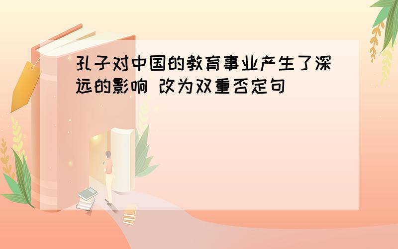 孔子对中国的教育事业产生了深远的影响 改为双重否定句