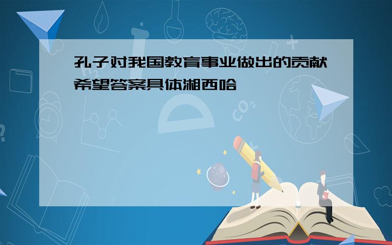 孔子对我国教育事业做出的贡献希望答案具体湘西哈