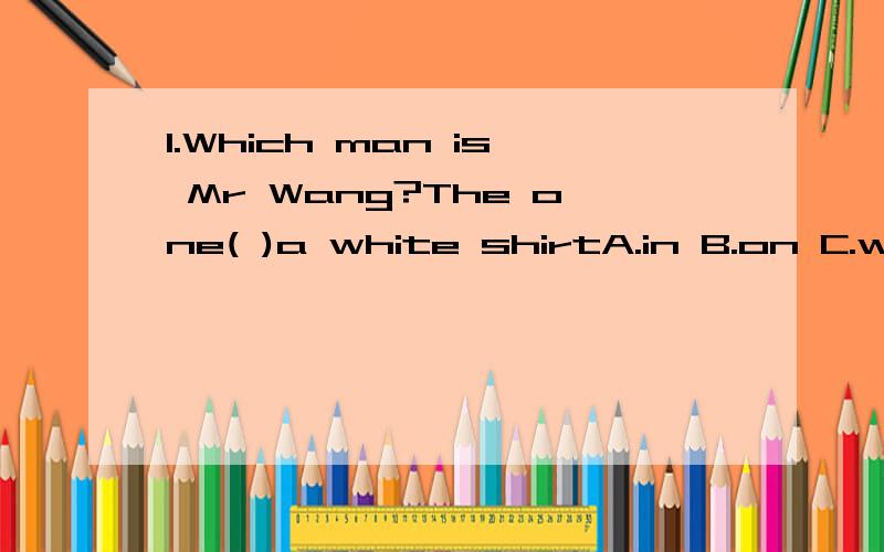 1.Which man is Mr Wang?The one( )a white shirtA.in B.on C.wears D.is in2.Lily has_____money.So she can't pay for itA.little B.a little3.There are some______on his bedA.toy animals B.toy animal C.toys animal D.toys animals就是那个第一题到底