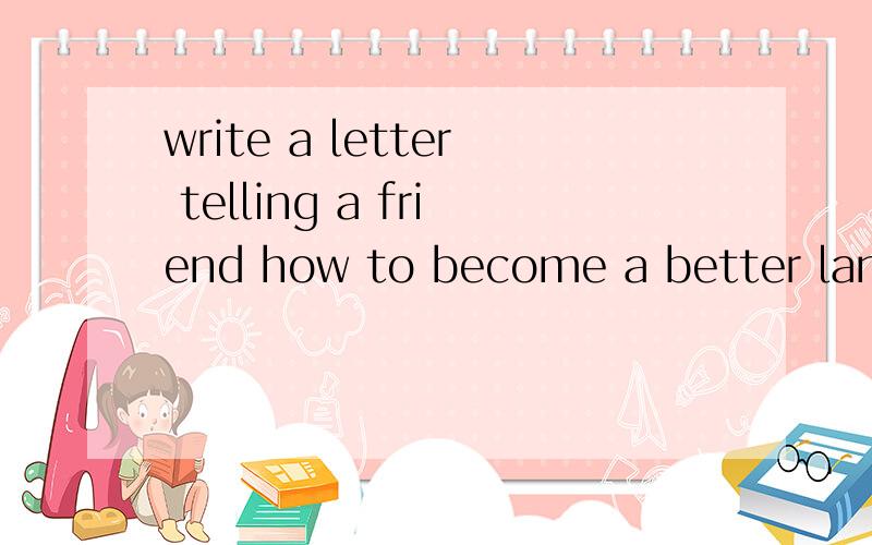 write a letter telling a friend how to become a better language learner..Write a letter telling a friend how to become a better English learner.写一封信告诉朋友怎样成为一个更加出色的英语学习者.Dear Lion,I know it isn't easy to