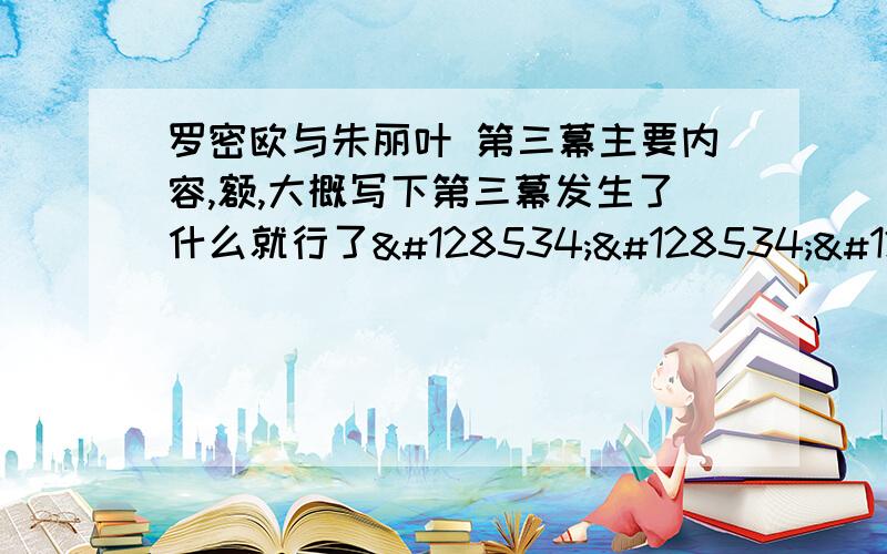 罗密欧与朱丽叶 第三幕主要内容,额,大概写下第三幕发生了什么就行了😖😖😖😖😖快啊