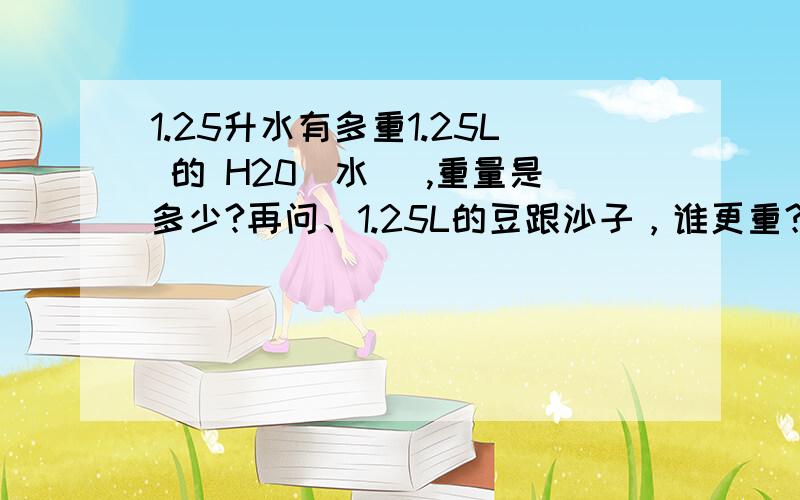 1.25升水有多重1.25L 的 H20（水） ,重量是多少?再问、1.25L的豆跟沙子，谁更重？其中最重者，与水比，哪个更重？具体重量大约是多少？