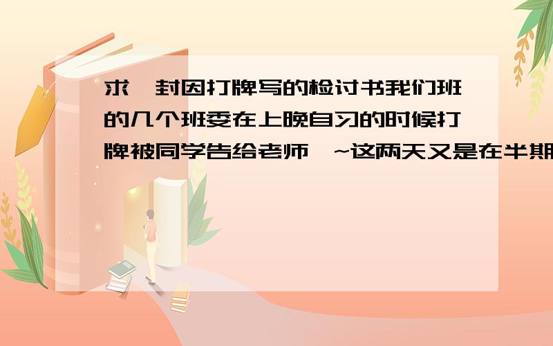 求一封因打牌写的检讨书我们班的几个班委在上晚自习的时候打牌被同学告给老师咯~这两天又是在半期~被逮后老师要我们写检讨书