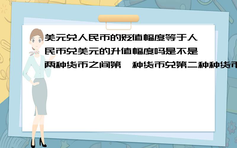 美元兑人民币的贬值幅度等于人民币兑美元的升值幅度吗是不是两种货币之间第一种货币兑第二种种货币的升值幅度=第二种货币兑第一种货币的贬值幅度