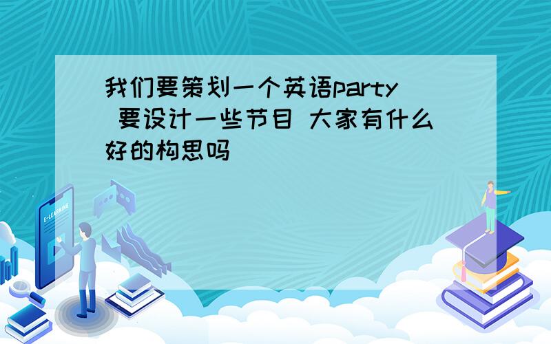 我们要策划一个英语party 要设计一些节目 大家有什么好的构思吗