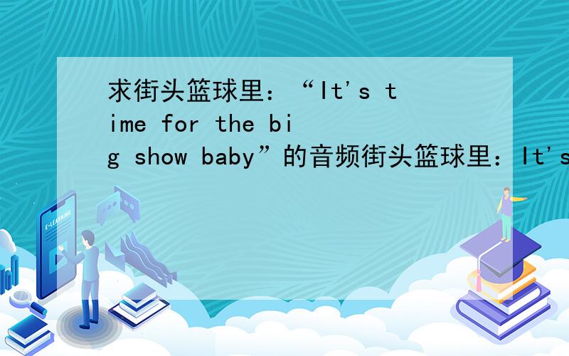 求街头篮球里：“It's time for the big show baby”的音频街头篮球里：It's time for the big show baby.的声音~哪个有街头篮球帮我录一下吧- -有用……