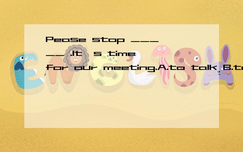 Pease stop _____ .It's time for our meeting.A.to talk B.talk C.talking D.speaking 和为什么?
