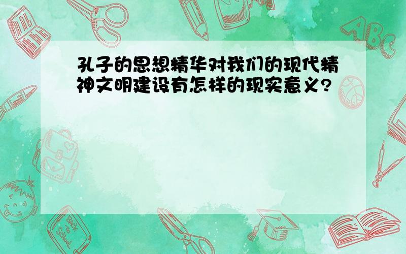 孔子的思想精华对我们的现代精神文明建设有怎样的现实意义?