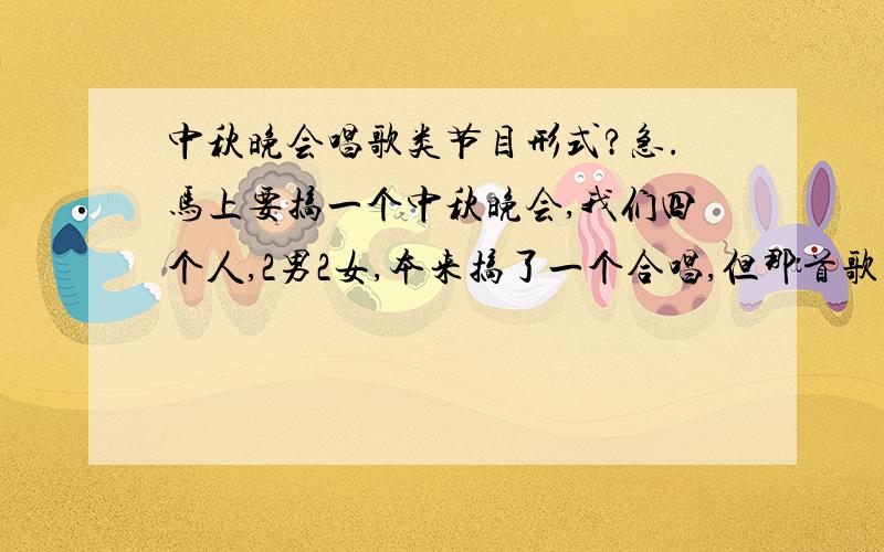 中秋晚会唱歌类节目形式?急.马上要搞一个中秋晚会,我们四个人,2男2女,本来搞了一个合唱,但那首歌与前几次的有重,所以得换.现在觉得单纯的唱歌形式不够新颖.各位达人有没有经验,搞点什