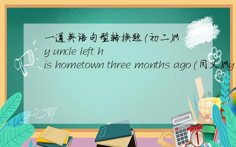 一道英语句型转换题（初二）My uncle left his hometown three months ago(同义）My uncle —— —— —— ——his hometown ——three months