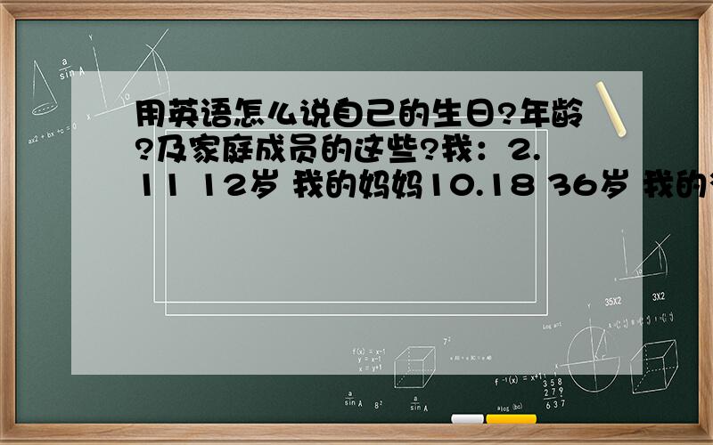 用英语怎么说自己的生日?年龄?及家庭成员的这些?我：2.11 12岁 我的妈妈10.18 36岁 我的爸爸8.8 35岁用英语怎么说自己的生日?年龄?及家庭成员的这些?我：2.11 12岁 我的妈妈10.18 36岁 我的爸爸8.8