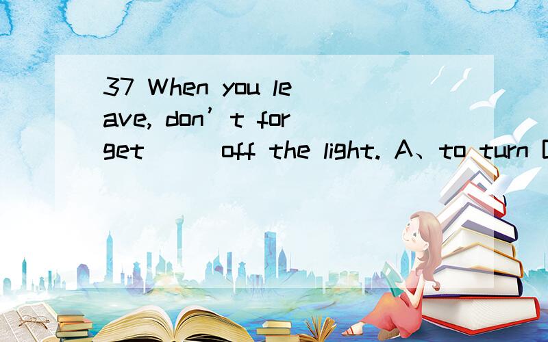 37 When you leave, don’t forget __ off the light. A、to turn B、turning C、turn D、turned