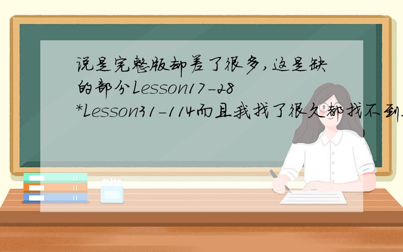 说是完整版却差了很多,这是缺的部分Lesson17-28*Lesson31-114而且我找了很久都找不到这个《新概念英语第一册FLASH课件完整版》里面的主讲是谁,我希望好心的网友能帮忙找找!好心的网友们能帮