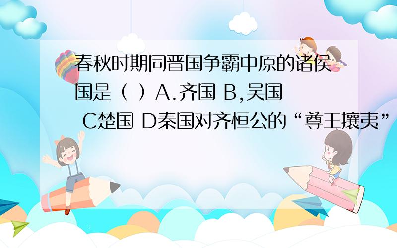 春秋时期同晋国争霸中原的诸侯国是（ ）A.齐国 B,吴国 C楚国 D秦国对齐恒公的“尊王攘夷”口号的正确理解是     A抵御少数民族入侵以维护国王的尊严B以“尊王”为旗号发展齐国势力C听从