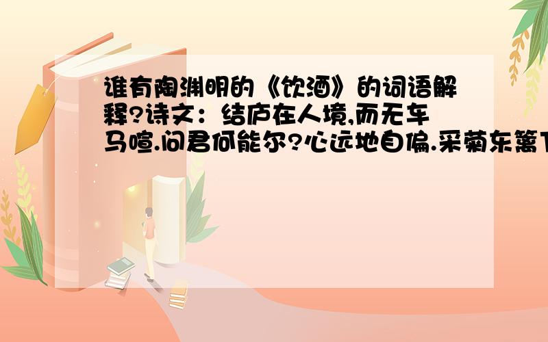 谁有陶渊明的《饮酒》的词语解释?诗文：结庐在人境,而无车马喧.问君何能尔?心远地自偏.采菊东篱下,悠然见南山； 山气日夕佳,飞鸟相与还.此中有真意,欲辨己忘言.不正确、拿不准的别来!