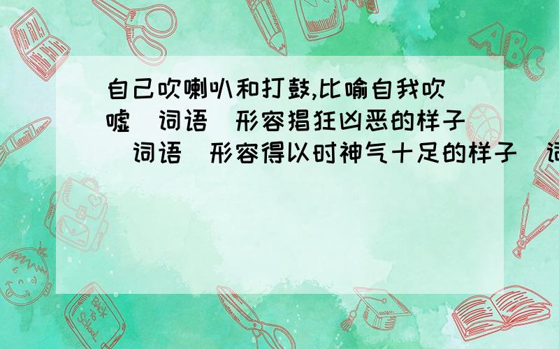 自己吹喇叭和打鼓,比喻自我吹嘘（词语）形容猖狂凶恶的样子（词语）形容得以时神气十足的样子（词语)形容狂妄自大到了极点,自认为没有一个比得上自己（词语）