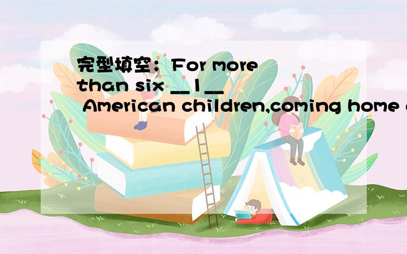 完型填空：For more than six __1__ American children,coming home after school means coming hometo an empty house.Some of them watch T at home,some of them may hide themseleves in some places.But all of them have __2__ in common.They spend part of