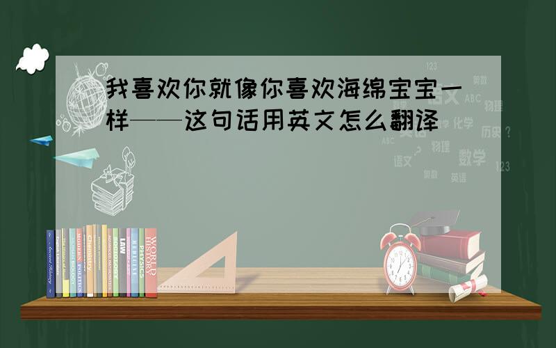 我喜欢你就像你喜欢海绵宝宝一样——这句话用英文怎么翻译