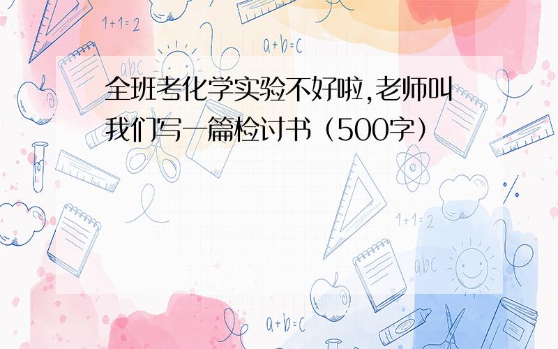 全班考化学实验不好啦,老师叫我们写一篇检讨书（500字）