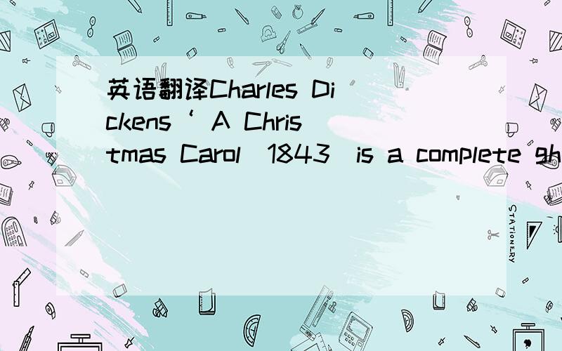 英语翻译Charles Dickens‘ A Christmas Carol（1843）is a complete ghost story with four ghosts:Jacob Marley and the ghost of Christmas Past ,Christmas Present and Christmas Yet to Come.