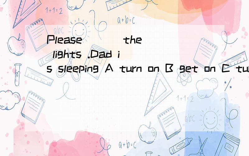 Please ( ) the lights .Dad is sleeping A turn on B get on C turn off D get off