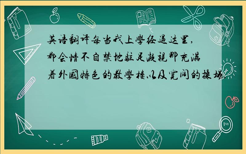 英语翻译每当我上学经过这里,都会情不自禁地驻足凝视那充满着外国特色的教学楼以及宽阔的操场.