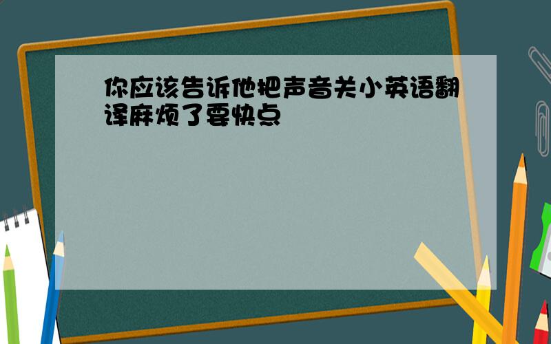 你应该告诉他把声音关小英语翻译麻烦了要快点