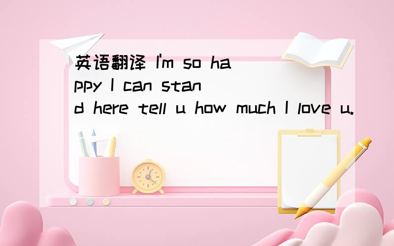 英语翻译 I'm so happy I can stand here tell u how much I love u.