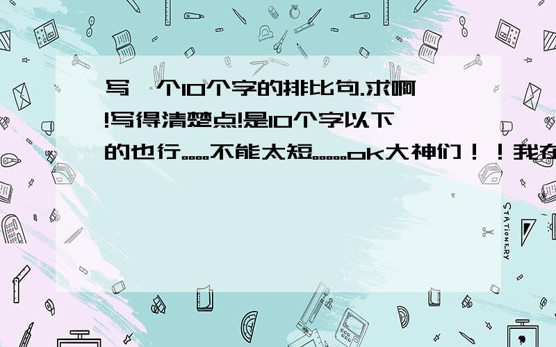 写一个10个字的排比句.求啊!写得清楚点!是10个字以下的也行。。。。不能太短。。。。。ok大神们！！我在线等你们！