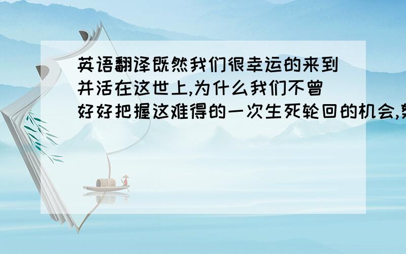 英语翻译既然我们很幸运的来到并活在这世上,为什么我们不曾好好把握这难得的一次生死轮回的机会,努力的拼搏,奋斗,创立一番事业呢?这样在自己年老的时候,也可以怀念自己曾有一个明确