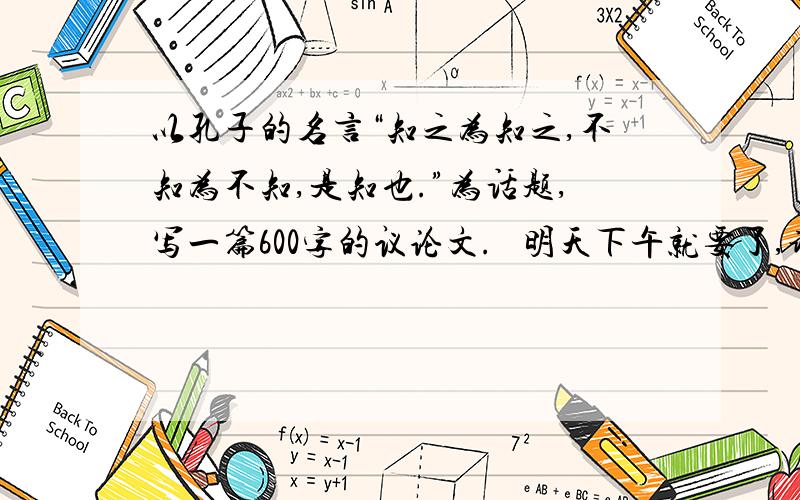 以孔子的名言“知之为知之,不知为不知,是知也.”为话题,写一篇600字的议论文.   明天下午就要了,谢啦~~