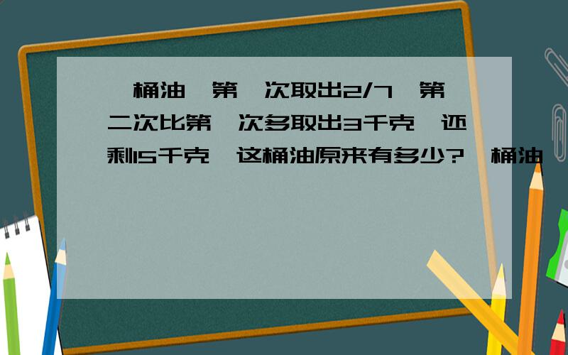 一桶油,第一次取出2/7,第二次比第一次多取出3千克,还剩15千克,这桶油原来有多少?一桶油,第一次取出3/7,第二次比第一次少取出3千克,还剩9千克,这桶油原来有多少?